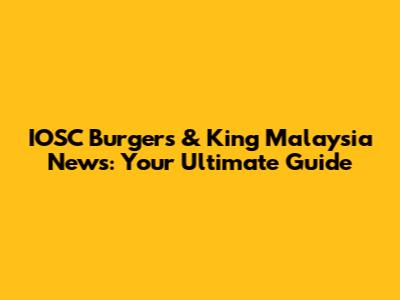 IOSC Burgers & King Malaysia News: Your Ultimate Guide