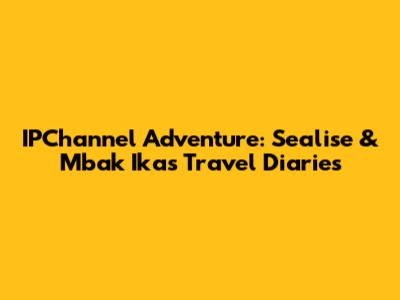 IPChannel Adventure: Sealise & Mbak Ika's Travel Diaries