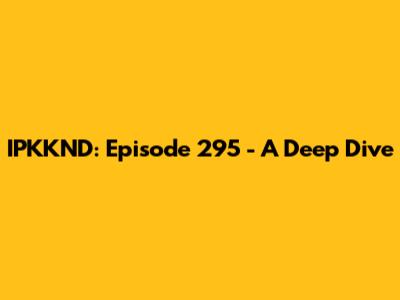 IPKKND: Episode 295 - A Deep Dive
