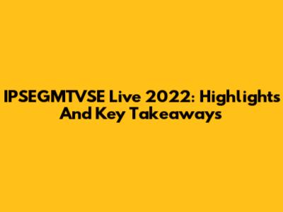 IPSEGMTVSE Live 2022: Highlights And Key Takeaways