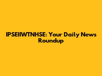 IPSEIIWTNHSE: Your Daily News Roundup