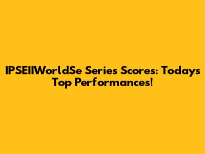 IPSEIIWorldSe Series Scores: Today's Top Performances!
