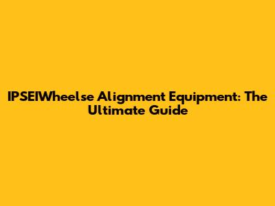 IPSEIWheelse Alignment Equipment: The Ultimate Guide