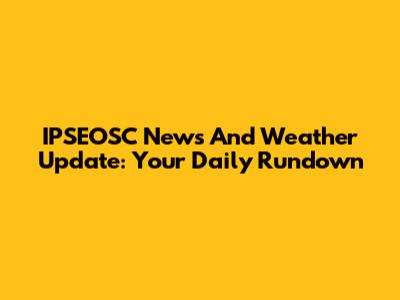 IPSEOSC News And Weather Update: Your Daily Rundown