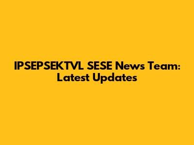 IPSEPSEKTVL SESE News Team: Latest Updates