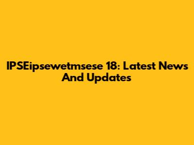 IPSEipsewetmsese 18: Latest News And Updates