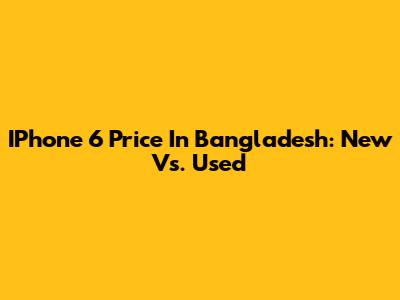IPhone 6 Price In Bangladesh: New Vs. Used