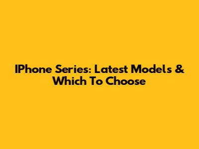 IPhone Series: Latest Models & Which To Choose
