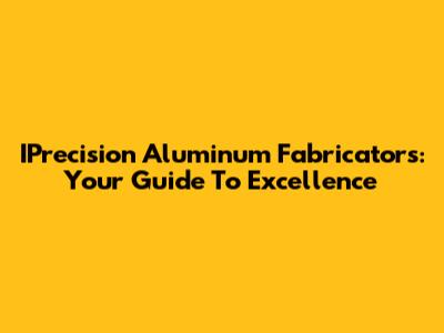IPrecision Aluminum Fabricators: Your Guide To Excellence