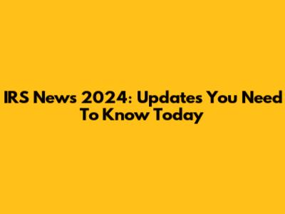 IRS News 2024: Updates You Need To Know Today