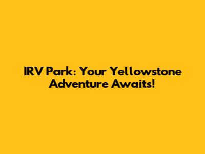 IRV Park: Your Yellowstone Adventure Awaits!