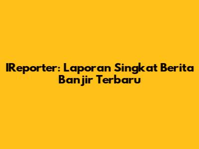 IReporter: Laporan Singkat Berita Banjir Terbaru