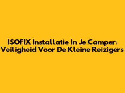 ISOFIX Installatie In Je Camper: Veiligheid Voor De Kleine Reizigers