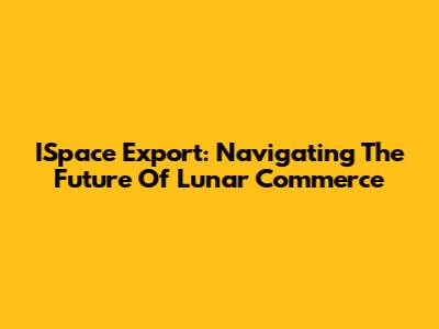 ISpace Export: Navigating The Future Of Lunar Commerce