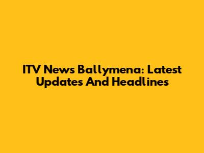 ITV News Ballymena: Latest Updates And Headlines