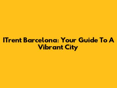 ITrent Barcelona: Your Guide To A Vibrant City