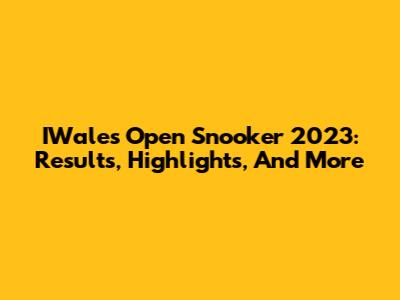 IWales Open Snooker 2023: Results, Highlights, And More