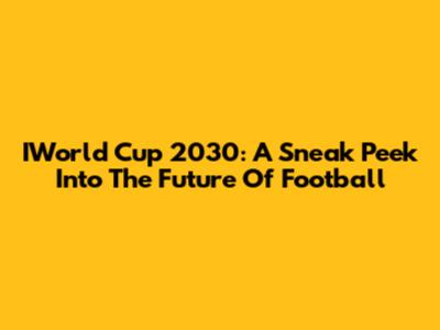 IWorld Cup 2030: A Sneak Peek Into The Future Of Football