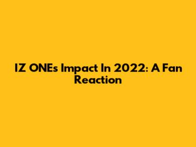 IZ*ONE's Impact In 2022: A Fan Reaction