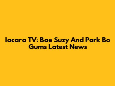 Iacara TV: Bae Suzy And Park Bo Gum's Latest News