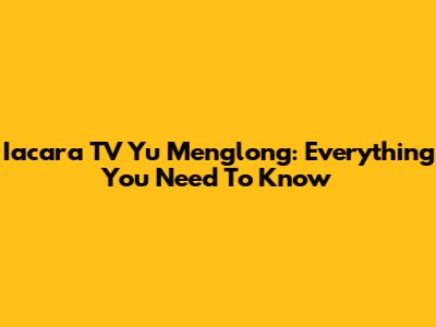 Iacara TV Yu Menglong: Everything You Need To Know