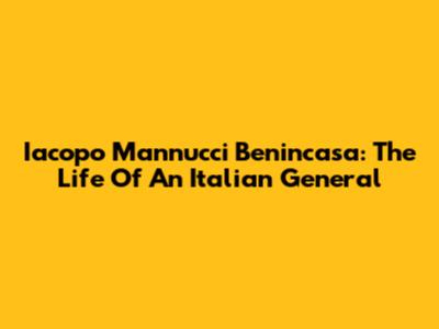 Iacopo Mannucci Benincasa: The Life Of An Italian General