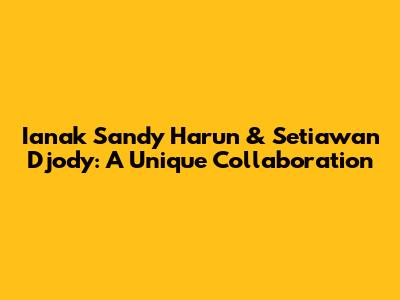 Ianak Sandy Harun & Setiawan Djody: A Unique Collaboration