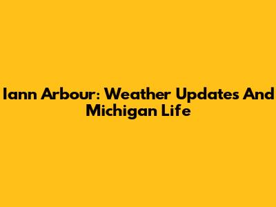 Iann Arbour: Weather Updates And Michigan Life