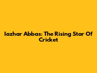 Iazhar Abbas: The Rising Star Of Cricket