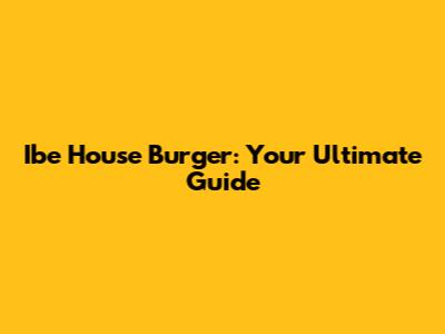 Ibe House Burger: Your Ultimate Guide