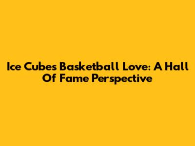 Ice Cube's Basketball Love: A Hall Of Fame Perspective