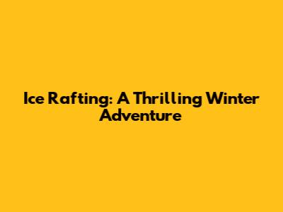 Ice Rafting: A Thrilling Winter Adventure
