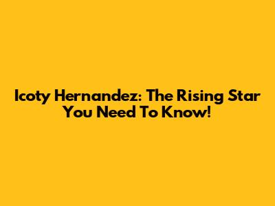 Icoty Hernandez: The Rising Star You Need To Know!