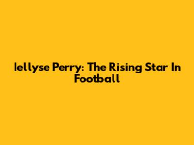 Iellyse Perry: The Rising Star In Football