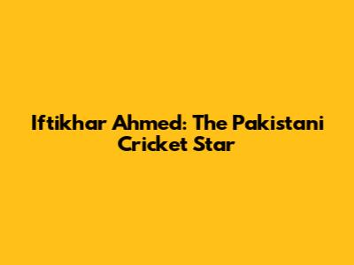 Iftikhar Ahmed: The Pakistani Cricket Star