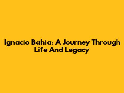 Ignacio Bahia: A Journey Through Life And Legacy