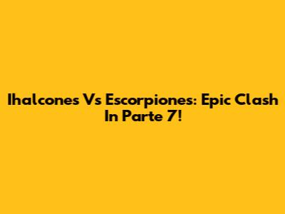Ihalcones Vs Escorpiones: Epic Clash In Parte 7!