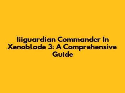 Iiiguardian Commander In Xenoblade 3: A Comprehensive Guide