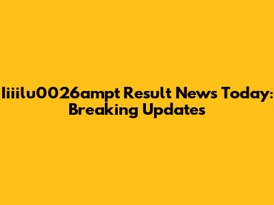 Iiiilu0026ampt Result News Today: Breaking Updates