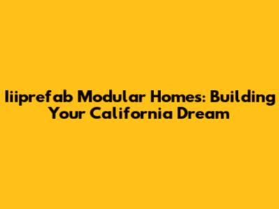 Iiiprefab Modular Homes: Building Your California Dream