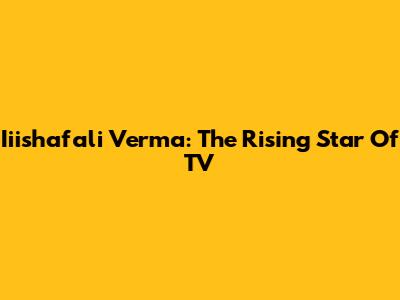 Iiishafali Verma: The Rising Star Of TV
