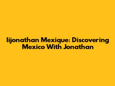 Iijonathan Mexique: Discovering Mexico With Jonathan