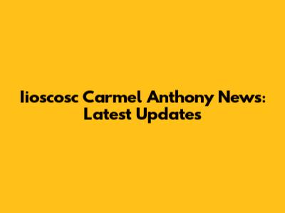 Iioscosc Carmel Anthony News: Latest Updates