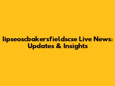 Iipseoscbakersfieldscse Live News: Updates & Insights