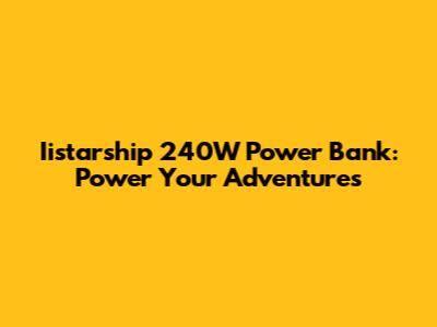 Iistarship 240W Power Bank: Power Your Adventures