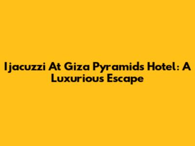 Ijacuzzi At Giza Pyramids Hotel: A Luxurious Escape