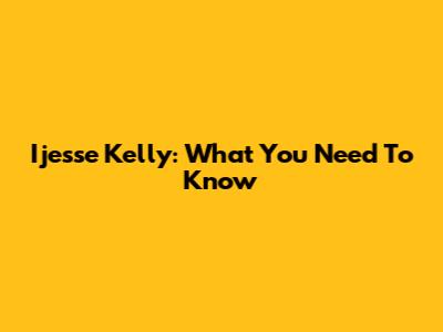 Ijesse Kelly: What You Need To Know