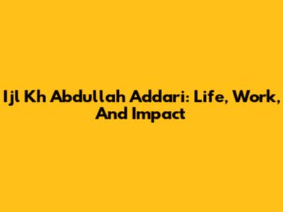 Ijl Kh Abdullah Addari: Life, Work, And Impact
