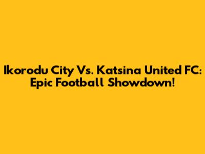 Ikorodu City Vs. Katsina United FC: Epic Football Showdown!