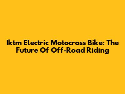Iktm Electric Motocross Bike: The Future Of Off-Road Riding